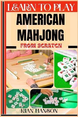 Learn to Play American Mahjong from Scratch: Demystify Guide To Play American Mah-Jongg Like A Pro, Master The Rules, Variations & Secret Tricks And Strategies To Win Big For Beginners - Kian Hanson - cover