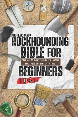 Rockhounding Bible For Beginners: [10 in 1] Guide to Rock and Mineral Identification, Gemstone Properties, Lapidary Equipment, and How To Identify Fossil - Unlocking the Secrets of Geologic Formation - Andrews Mack - cover