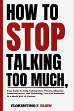 How To Stop Talking Too Much: Your Guide to Stop Talking Over People, Effective Communication, and Unlocking Your Full Potential in a World Full of Chatter