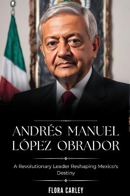 Andr?s Manuel L?pez Obrador: AMLO - A Revolutionary Leader Reshaping Mexico's Destiny - Flora Carley - cover