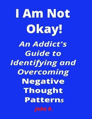 I Am Not Okay!: An Addict's Guide to Identifying and Overcoming Negative Thought Patterns - John R - cover