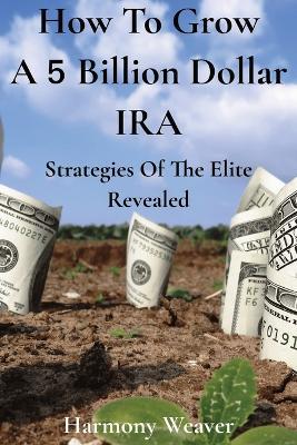 How To Grow A 5 Billion Dollar IRA: Strategies of the Elite Revealed - Harmony Weaver - cover