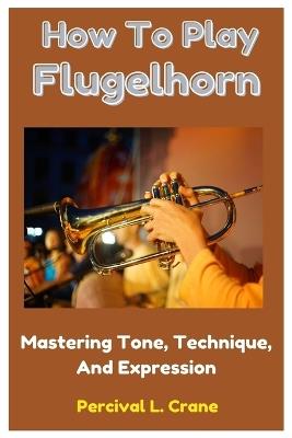 How To Play Flugelhorn: Mastering Tone, Technique, And Expression - Percival L Crane - cover