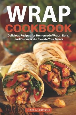 Wrap Recipe Book: Delicious Recipes For Homemade Wraps, Rolls, And Foldovers To Elevate Your Meals - Carla Hutson - cover