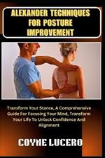 Alexander Techniques for Posture Improvement: Transform Your Stance, A Comprehensive Guide For Focusing Your Mind, Transform Your Life To Unlock Confidence And Alignment