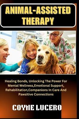 Animal-Assisted Therapy: Healing Bonds, Unlocking The Power For Mental Wellness, Emotional Support, Rehabilitation, Companions In Care And Pawsitive Connections - Coyne Lucero - cover