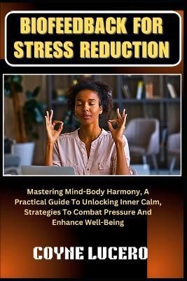 Biofeedback for Stress Reduction: Mastering Mind-Body Harmony, A Practical Guide To Unlocking Inner Calm, Strategies To Combat Pressure And Enhance Well-Being - Coyne Lucero - cover