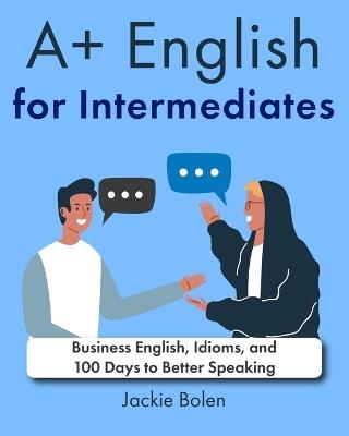 A+ English for Intermediates: Business English, Idioms, and 100 Days to Better Speaking - Jackie Bolen - cover