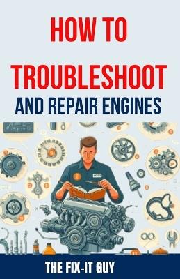 How to Troubleshoot and Repair Engines: The Ultimate Guide to Diagnosing Engine Problems, Rebuilding Components, and Maintaining Performance for Auto Mechanics and DIY Enthusiasts - The Fix-It Guy - cover
