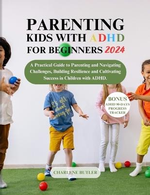 Parenting Kids with ADHD for Beginners 2024: A Practical Guide to Parenting and Navigating Challenges, Building Resilience and Cultivating Success in Children with ADHD. - Charlene Butler - cover