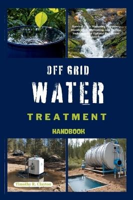 Off Grid Water Treatment Handbook: Survival H2O: Mastering Filtration, Disinfection, Harvesting, and Storage Techniques for Optimal Health and Preparedness - Timothy R Clayton - cover