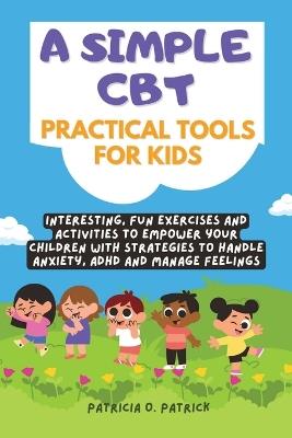 A simple CBT practical tools for kids: Interesting, fun exercises and activities to empower your children with strategies to handle anxiety, ADHD and manage feelings - Patricia O Patrick - cover