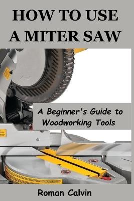 How to Use a Miter Saw: A Beginner's Guide to Woodworking Tools - Roman Calvin - cover