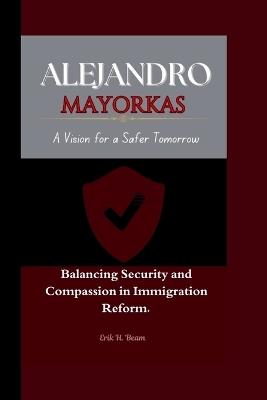 Alejandro Mayorkas: A Vision for a Safer Tomorrow Balancing Security and Compassion in Immigration Reform. - Erik H Beam - cover