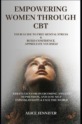 Empowering Women Through CBT: Your Guide to Free Mental Stress and Build Confidence, Appreciate Yourself: Strategies for Overcoming Anxiety, Depression, and Low Self-Esteem, Anxiety & Face The World - Alice Jennifer - cover