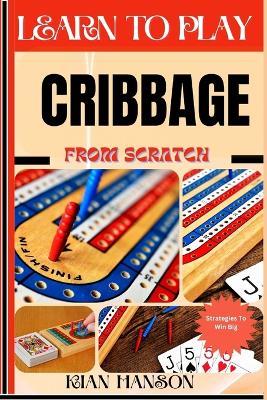 Learn to Play Cribbage from Scratch: Demystify Guide To Play Cribbage Like A Pro, Master The Rules, Variations & Secret Tricks And Strategies To Win Big For Beginners - Kian Hanson - cover