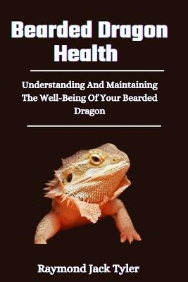 Bearded Dragon Health: Understanding And Maintaining The Well-Being Of Your Bearded Dragon - Raymond Jack Tyler - cover