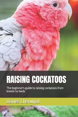 Raising Cockatoos: The beginner's guide to raising cockatoos from breeds to feeds - Davies Cheruiyot - cover