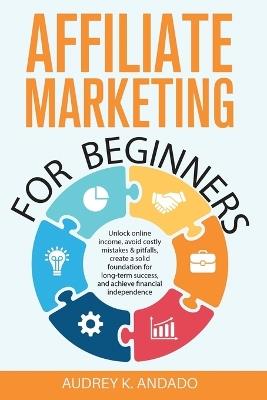 Affiliate Marketing for Beginners: Unlock Online Income, Avoid Costly Mistakes & Pitfalls, Create a Solid Foundation for Long-Term Success, and Achieve Financial Independence - Audrey K Andado - cover