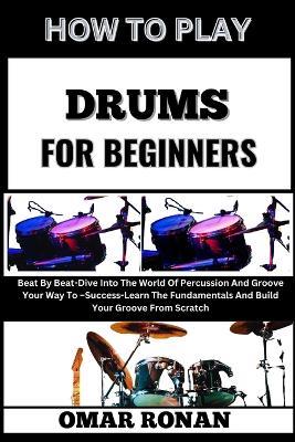 How to Play Drums for Beginners: Beat By Beat-Dive Into The World Of Percussion And Groove Your Way To -Success-Learn The Fundamentals And Build Your Groove From Scratch - Omar Ronan - cover