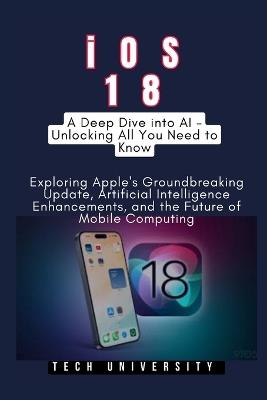 iOS 18: A Deep Dive into AI - Unlocking All You Need to Know: Exploring Apple's Groundbreaking Update, Artificial Intelligence Enhancements, and the Future of Mobile Computing - Tech University - cover