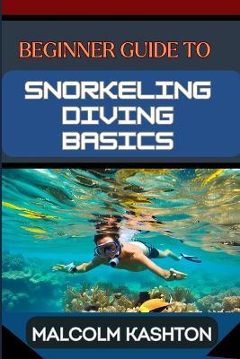 Beginner Guide to Snorkeling Diving Basics: Discover The Ocean's Wonders With Equipment Essentials, Safety Protocols, And Exploration Techniques To Boost Your Underwater Adventure Skills - Malcolm Kashton - cover