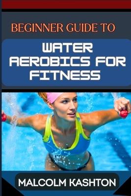 Beginner Guide to Water Aerobics for Fitness: Master Aquatic Exercises, Aqua Workouts, And Pool Fitness Techniques For Weight Loss, Cardiovascular Health, And Muscle Toning - Malcolm Kashton - cover