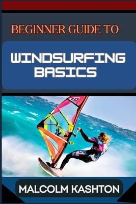 Beginner Guide to Windsurfing Basics: Master And Learn Essential Skills, Safety Measures, Equipment Setup And Effective Maneuvers For Novice - Malcolm Kashton - cover