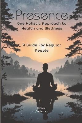 Presence: One holistic approach to health and wellness: a guide for regular people - Gabriel Gutierrez - cover