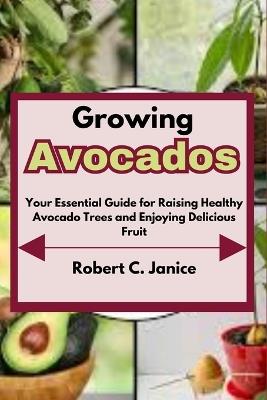 Growing Avocados: Your Essential Guide for Raising Healthy Avocado Trees and Enjoying Delicious Fruit - Robert C Janice - cover