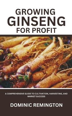 Growing Ginseng for Profit: A Comprehensive Guide to Cultivation, Harvesting, and Market Success - Dominic Remington - cover