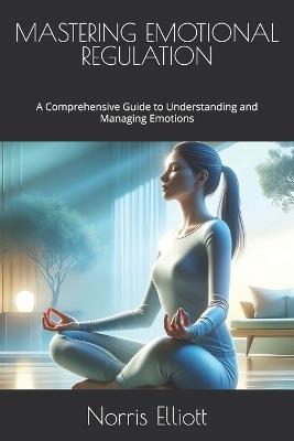 Mastering Emotional Regulation: A Comprehensive Guide to Understanding and Managing Emotions - Norris Elliott - cover