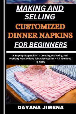 Making and Selling Customized Dinner Napkins for Beginners: A Step-By-Step Guide To Creating, Marketing, And Profiting From Unique Table Accessories - All You Need To Know - Dayana Jimena - cover