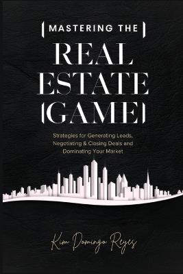 Mastering The Real Estate Game: Strategies for Generating Leads, Negotiating & Closing Deals and Dominating Your Market - Kim Domingo Reyes - cover