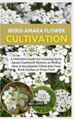 Iberis Amara Flower Cultivation: A Definitive Guide for Growing Iberis Amara Candytuft Flowers, as Well as How to Incorporate Them into Your Rock Garden or Front Yard - Rex Lewis - cover