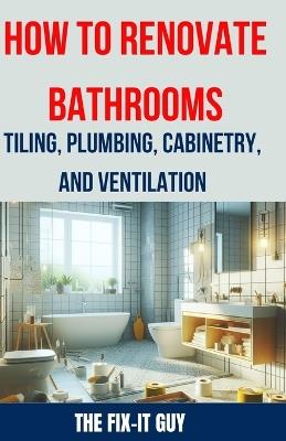 How to Renovate Bathrooms - Tiling, Plumbing, Cabinetry, and Ventilation: Expert Tips, Techniques, and Strategies for Tiling, Plumbing, Cabinetry Installation, and Ventilation Solutions - The Fix-It Guy - cover