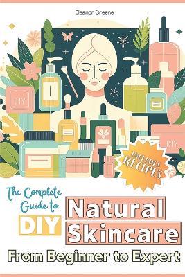 The Complete Guide to DIY Natural Skincare: From Beginner to Expert - Eleanor Greene - cover