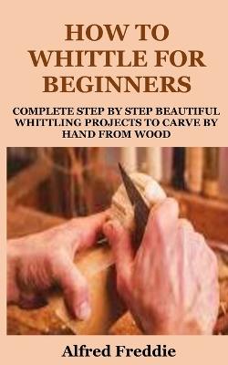 How to Whittle for Beginners: Complete Step by Step Beautiful Whittling Project to Carve by Hand - Alfred Freddie - cover