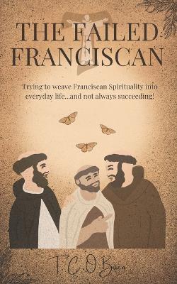 The Failed Franciscan: Trying to weave Franciscan Spirituality into everyday life...and not always succeeding! - T C O'Brien - cover