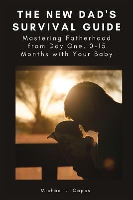 The New Dad's Survival Guide: Mastering Fatherhood from Day One, 0-15 Months with Your Baby - Michael J Capps - cover