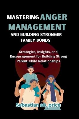 Mastering Anger Management and Building Stronger Family Bonds: Strategies, Insights, and Encouragement for Building Strong Parent-Child Relationships - Sebastian Ab Price - cover