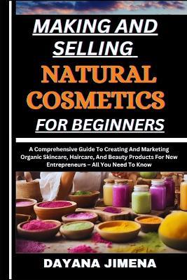 Making and Selling Natural Cosmetics for Beginners: A Comprehensive Guide To Creating And Marketing Organic Skincare, Haircare, And Beauty Products For New Entrepreneurs - All You Need To Know - Dayana Jimena - cover