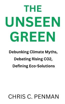 The Unseen Green: Debunking Climate Myths, Debating Rising CO2, Defining Eco-Solutions - Chris C Penman - cover