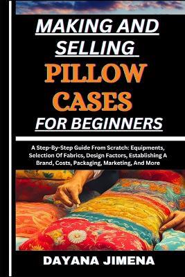 Making and Selling Pillow Cases for Beginners: A Step-By-Step Guide From Scratch: Equipments, Selection Of Fabrics, Design Factors, Establishing A Brand, Costs, Packaging, Marketing, And More - Dayana Jimena - cover