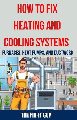 How to Fix Heating and Cooling Systems - Furnaces, Heat Pumps, and Ductwork: The Ultimate DIY Guide to Troubleshooting, Repairing, and Optimizing Your HVAC System for Maximum Comfort and Efficiency - The Fix-It Guy - cover