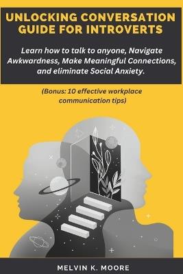 Unlocking Conversation Guide for Introverts: Learn how to talk to anyone, Navigate Awkwardness, Make Meaningful Connections, and eliminate Social Anxiety (Bonus: 10 effective workplace communication tips) - Melvin K Moore - cover