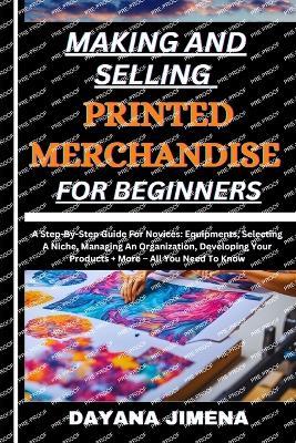 Making and Selling Printed Merchandise for Beginners: A Step-By-Step Guide For Novices: Equipments, Selecting A Niche, Managing An Organization, Developing Your Products + More - All You Need To Know - Dayana Jimena - cover