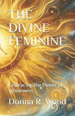 The Divine Feminine: Embracing the Power of Wholeness - Donna R Wood - cover