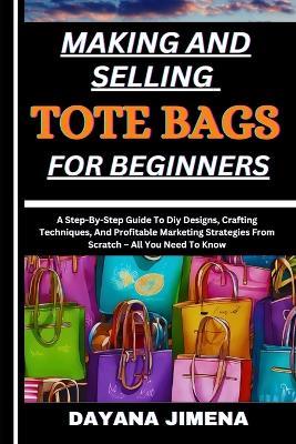 Making and Selling Tote Bags for Beginners: A Step-By-Step Guide To Diy Designs, Crafting Techniques, And Profitable Marketing Strategies From Scratch - All You Need To Know - Dayana Jimena - cover