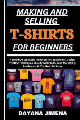 Making and Selling T-Shirts for Beginners: A Step-By-Step Guide From Scratch: Equipment, Design, Printing Techniques, Quality Assurance, Cost, Marketing, And More - All You Need To Know - Dayana Jimena - cover